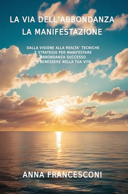 LA VIA DELL'ABBONDANZA LA MANIFESTAZIONE: DALLA VISIONE ALLA REALTA' TECNICHE E STRATEGIE PER MANIFESTARE ABBONDANZA SUCCESSO E BENESSERE NELLA TUA VITA